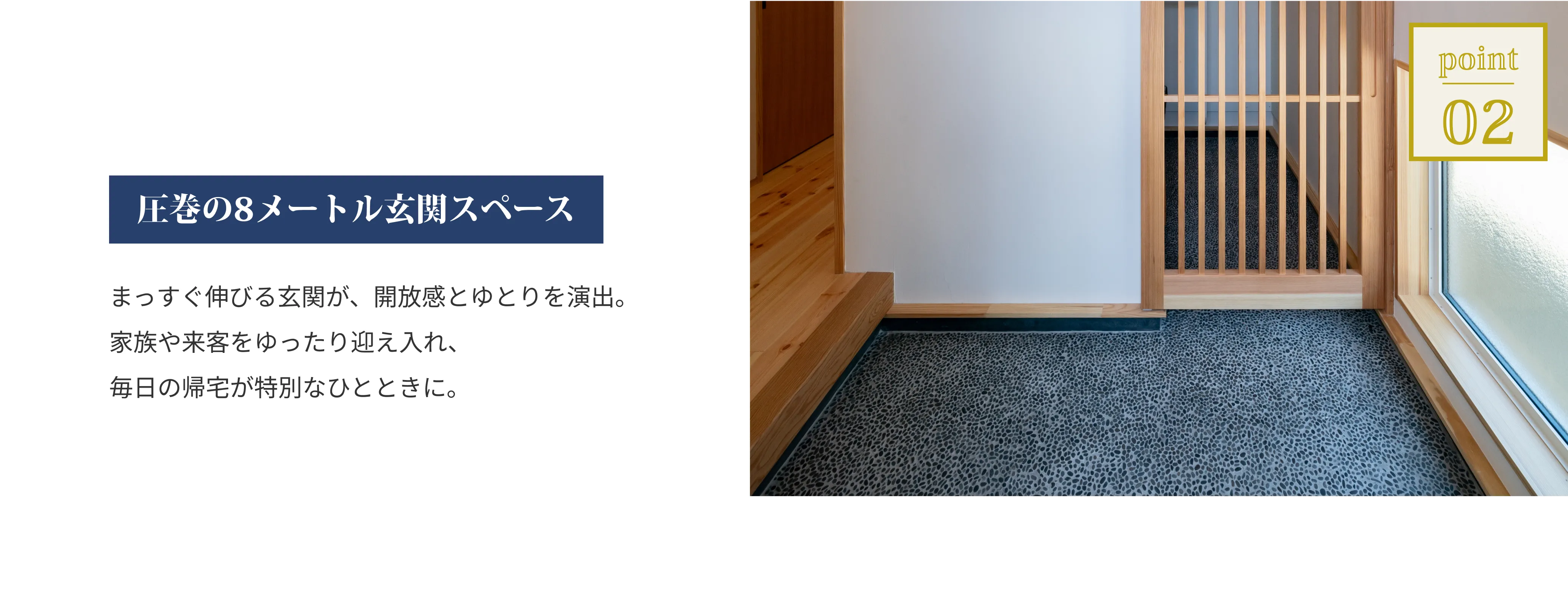 圧巻の8メートル玄関スペース。まっすぐ伸びる玄関が、開放感とゆとりを演出。家族や来客をゆったり迎え入れ、毎日の帰宅が特別なひとときに。