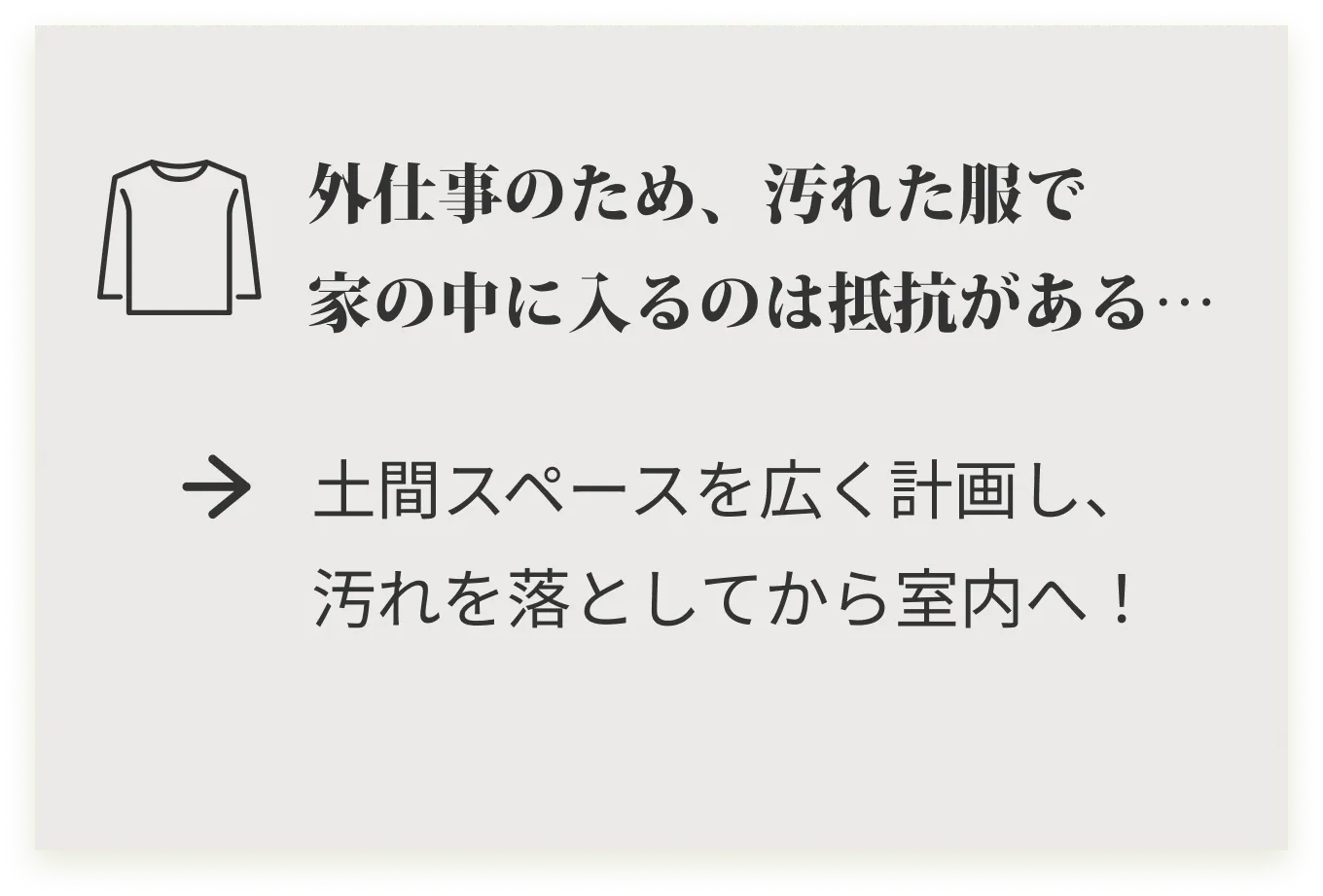 外仕事のため、汚れた服で家の中に入るのは抵抗がある･･･ 土間スペースを広く計画し、汚れを落としてから室内へ！